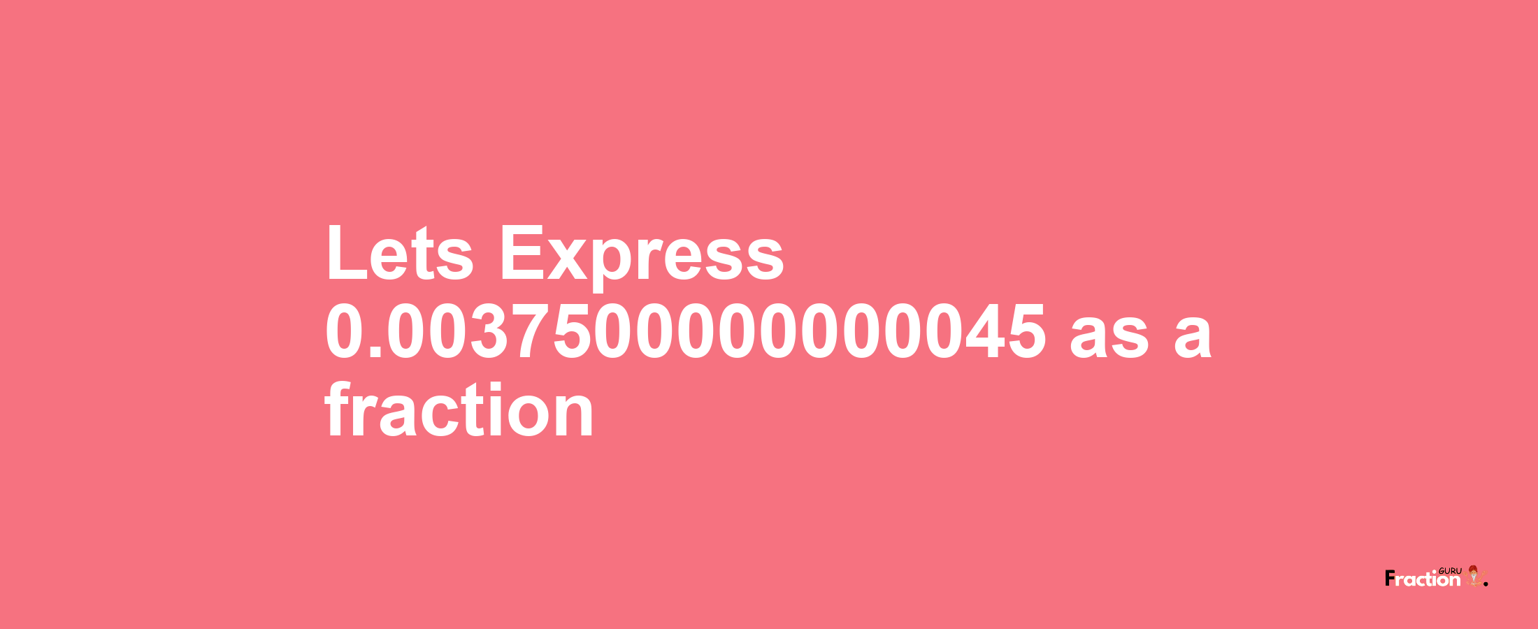 Lets Express 0.0037500000000045 as afraction